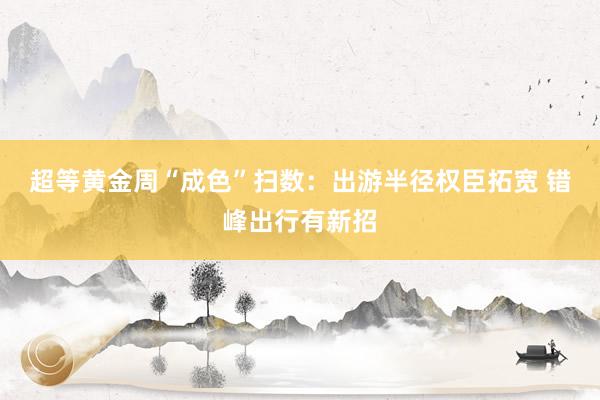 超等黄金周“成色”扫数：出游半径权臣拓宽 错峰出行有新招