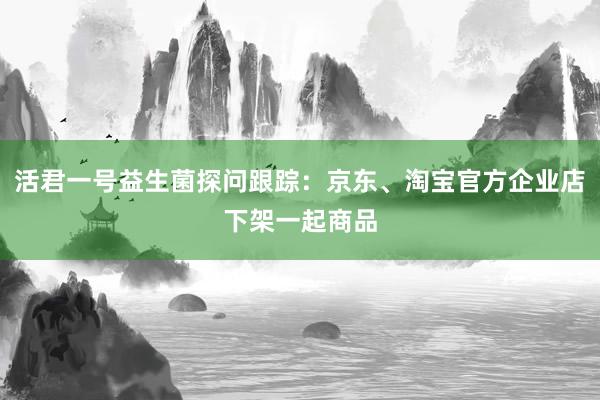 活君一号益生菌探问跟踪：京东、淘宝官方企业店下架一起商品