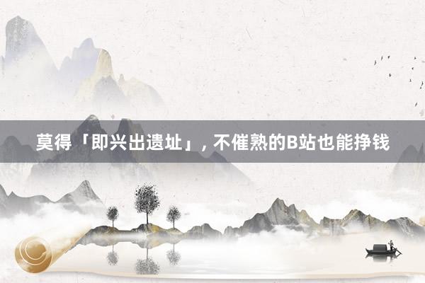 莫得「即兴出遗址」, 不催熟的B站也能挣钱