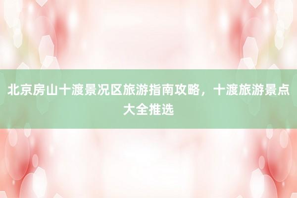 北京房山十渡景况区旅游指南攻略，十渡旅游景点大全推选