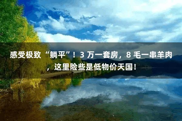 感受极致 “躺平”！3 万一套房，8 毛一串羊肉，这里险些是低物价天国！