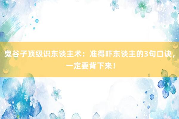 鬼谷子顶级识东谈主术：准得吓东谈主的3句口诀， 一定要背下来！