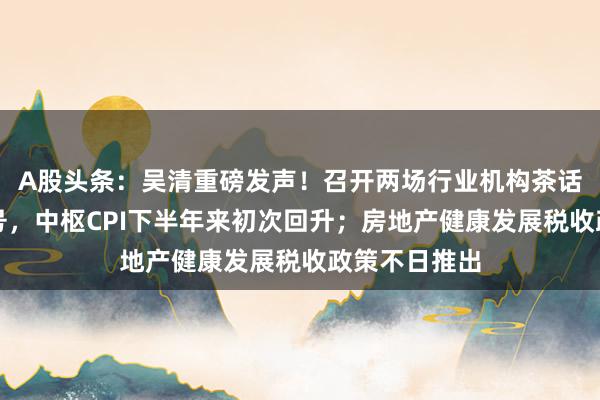 A股头条：吴清重磅发声！召开两场行业机构茶话会；积极信号，中枢CPI下半年来初次回升；房地产健康发展税收政策不日推出