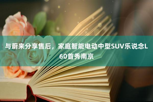 与蔚来分享售后，家庭智能电动中型SUV乐说念L60首秀南京