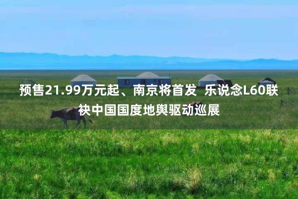 预售21.99万元起、南京将首发  乐说念L60联袂中国国度地舆驱动巡展