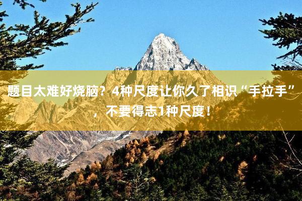 题目太难好烧脑？4种尺度让你久了相识“手拉手”，不要得志1种尺度！