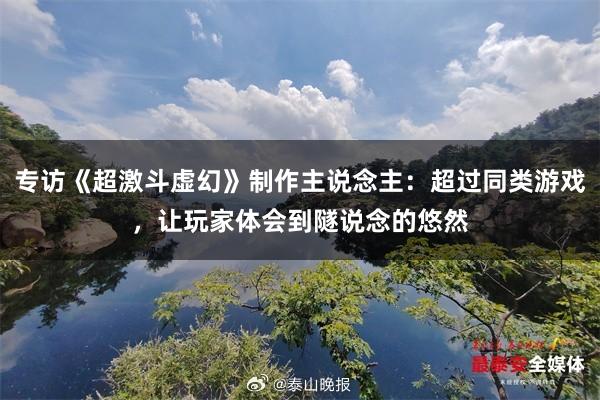 专访《超激斗虚幻》制作主说念主：超过同类游戏，让玩家体会到隧说念的悠然