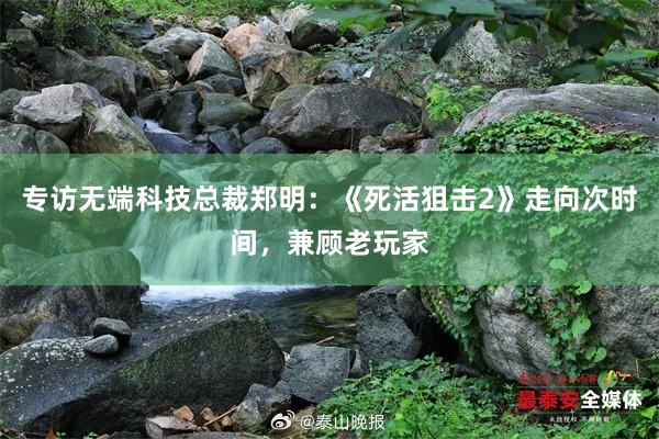 专访无端科技总裁郑明：《死活狙击2》走向次时间，兼顾老玩家