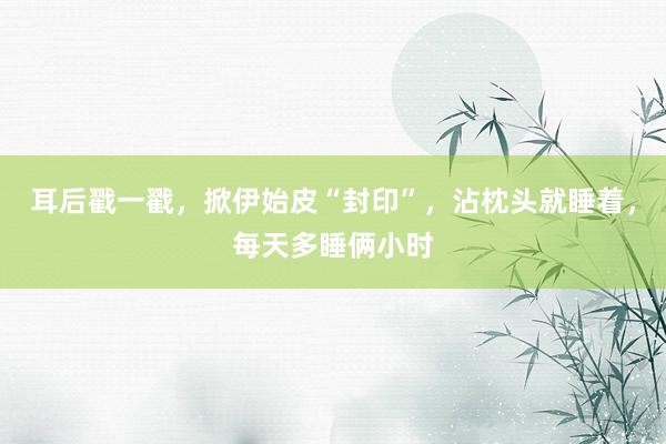 耳后戳一戳，掀伊始皮“封印”，沾枕头就睡着，每天多睡俩小时