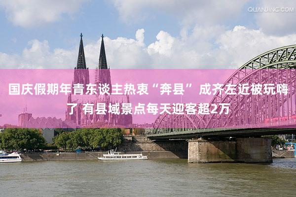 国庆假期年青东谈主热衷“奔县” 成齐左近被玩嗨了 有县域景点每天迎客超2万