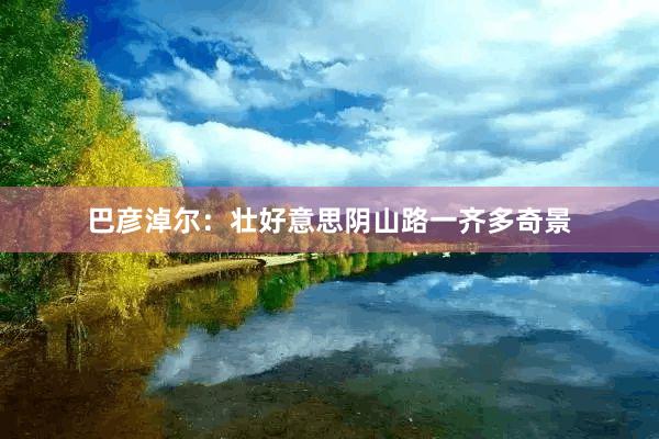 巴彦淖尔：壮好意思阴山路一齐多奇景