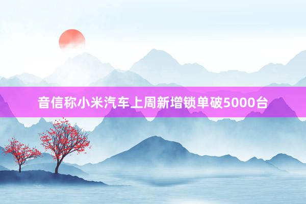 音信称小米汽车上周新增锁单破5000台