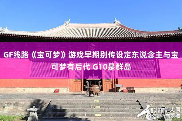 GF线路《宝可梦》游戏早期别传设定东说念主与宝可梦有后代 G10是群岛