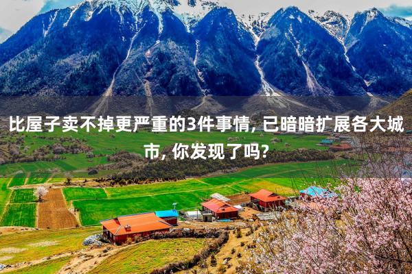 比屋子卖不掉更严重的3件事情, 已暗暗扩展各大城市, 你发现了吗?