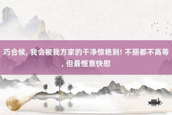 巧合候, 我会被我方家的干净惊艳到! 不丽都不高等, 但最惬意快慰